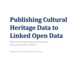 Publishing	
  Cultural	
  
Heritage	
  Data	
  to	
  
Linked	
  Open	
  Data	
  
Pedro	
  Szekely,	
  Craig	
  Knoblock	
  and	
  Eleanor	
  Fink	
  
University	
  of	
  Southern	
  California	
  
	
  
	
  
Funded	
  by	
  the	
  Smithsonian	
  American	
  Art	
  Museum	
  
 
