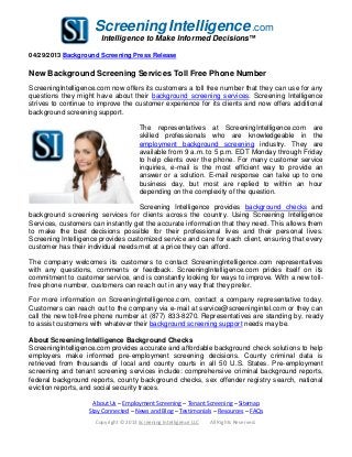 ScreeningIntelligence.com
Intelligence to Make Informed Decisions™
04/29/2013 Background Screening Press Release
New Background Screening Services Toll Free Phone Number
ScreeningIntelligence.com now offers its customers a toll free number that they can use for any
questions they might have about their background screening services. Screening Intelligence
strives to continue to improve the customer experience for its clients and now offers additional
background screening support.
The representatives at ScreeningIntelligence.com are
skilled professionals who are knowledgeable in the
employment background screening industry. They are
available from 9 a.m. to 5 p.m. EDT Monday through Friday
to help clients over the phone. For many customer service
inquiries, e-mail is the most efficient way to provide an
answer or a solution. E-mail response can take up to one
business day, but most are replied to within an hour
depending on the complexity of the question.
Screening Intelligence provides background checks and
background screening services for clients across the country. Using Screening Intelligence
Services, customers can instantly get the accurate information that they need. This allows them
to make the best decisions possible for their professional lives and their personal lives.
Screening Intelligence provides customized service and care for each client, ensuring that every
customer has their individual needs met at a price they can afford.
The company welcomes its customers to contact ScreeningIntelligence.com representatives
with any questions, comments or feedback. ScreeningIntelligence.com prides itself on its
commitment to customer service, and is constantly looking for ways to improve. With a new toll-
free phone number, customers can reach out in any way that they prefer.
For more information on ScreeningIntelligence.com, contact a company representative today.
Customers can reach out to the company via e-mail at service@screeningintel.com or they can
call the new toll-free phone number at (877) 833-8270. Representatives are standing by, ready
to assist customers with whatever their background screening support needs may be.
About Screening Intelligence Background Checks
ScreeningIntelligence.com provides accurate and affordable background check solutions to help
employers make informed pre-employment screening decisions. County criminal data is
retrieved from thousands of local and county courts in all 50 U.S. States. Pre-employment
screening and tenant screening services include: comprehensive criminal background reports,
federal background reports, county background checks, sex offender registry search, national
eviction reports, and social security traces.
About Us – Employment Screening – Tenant Screening – Sitemap
Stay Connected – News and Blog – Testimonials – Resources – FAQs
Copyright © 2013 Screening Intelligence LLC All Rights Reserved.
 