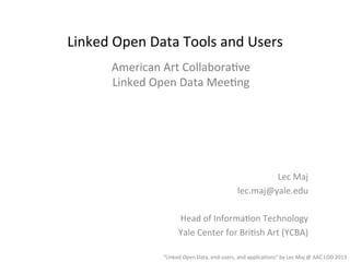 Lec	
  Maj	
  
lec.maj@yale.edu	
  
	
  
Head	
  of	
  Informa5on	
  Technology	
  
Yale	
  Center	
  for	
  Bri5sh	
  Art	
  (YCBA)	
  
“Linked	
  Open	
  Data,	
  end-­‐users,	
  and	
  applica5ons”	
  by	
  Lec	
  Maj	
  @	
  AAC	
  LOD	
  2013	
  
Linked	
  Open	
  Data	
  Tools	
  and	
  Users	
  
American	
  Art	
  Collabora5ve	
  
Linked	
  Open	
  Data	
  Mee5ng	
  
 