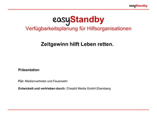 easyStandby
easyStandby
Verfügbarkeitsplanung für Hilfsorganisationen
Präsentation
Für: Medienvertreter und Feuerwehr
Entwickelt und vertrieben durch: Cheabit Media GmbH, Ebersberg
Zeitgewinn hilft Leben retten.
 