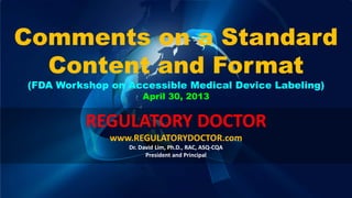 Copyright © 2011-2013 Regulatory Doctor. All Rights Reserved. 1
Comments on a Standard
Content and Format
(FDA Workshop on Accessible Medical Device Labeling)
April 30, 2013
REGULATORY DOCTOR
www.REGULATORYDOCTOR.com
Dr. David Lim, Ph.D., RAC, ASQ-CQA
President and Principal
 