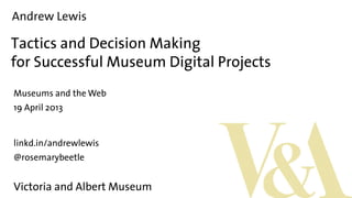 Andrew Lewis
Tactics and Decision Making
for Successful Museum Digital Projects
Museums and the Web
19 April 2013
linkd.in/andrewlewis
@rosemarybeetle
Victoria and Albert Museum
 