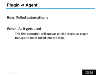 IBM Corporation ©2013
Plugin -> Agent
How: Pulled automatically
When: As it gets used
- This first execution will appear to take longer as plugin
transport time is rolled into the step.
 