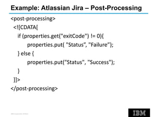 IBM Corporation ©2013
Example: Atlassian Jira – Post-Processing
<post-processing>
<![CDATA[
if (properties.get("exitCode") != 0){
properties.put( "Status”, "Failure”);
} else {
properties.put("Status", "Success");
}
]]>
</post-processing>
 