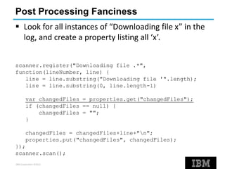 IBM Corporation ©2013
Post Processing Fanciness
 Look for all instances of “Downloading file x” in the
log, and create a property listing all ‘x’.
scanner.register("Downloading file .*",
function(lineNumber, line) {
line = line.substring("Downloading file '".length);
line = line.substring(0, line.length-1)
var changedFiles = properties.get("changedFiles");
if (changedFiles == null) {
changedFiles = "";
}
changedFiles = changedFiles+line+"n";
properties.put("changedFiles", changedFiles);
});
scanner.scan();
 