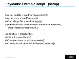 IBM Corporation ©2013
Payloads: Example script (setup)
final def workDir = new File('.').canonicalFile
final def props = new Properties();
def inputPropsFile = new File(args[0]);
inputPropsStream = new FileInputStream(inputPropsFile);
props.load(inputPropsStream);
def dirOffset = props['dir']?:'.'
def tarball = props['tarball'];
def compression = props['compression'];
def overwrite = Boolean.valueOf(props['overwrite']);
 