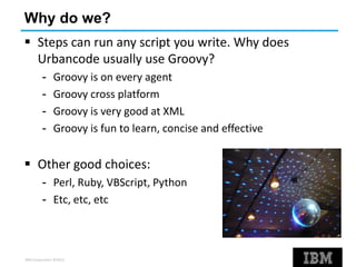 IBM Corporation ©2013
Why do we?
 Steps can run any script you write. Why does
Urbancode usually use Groovy?
- Groovy is on every agent
- Groovy cross platform
- Groovy is very good at XML
- Groovy is fun to learn, concise and effective
 Other good choices:
- Perl, Ruby, VBScript, Python
- Etc, etc, etc
 