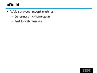 IBM Corporation ©2013
uBuild
 Web services accept metrics
- Construct an XML message
- Post to web message
 