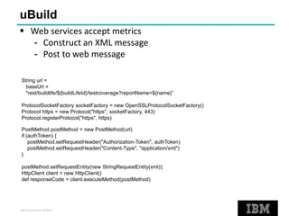 IBM Corporation ©2013
uBuild
 Web services accept metrics
- Construct an XML message
- Post to web message
String url =
baseUrl +
"rest/buildlife/${buildLifeId}/testcoverage?reportName=${name}”
ProtocolSocketFactory socketFactory = new OpenSSLProtocolSocketFactory()
Protocol https = new Protocol("https", socketFactory, 443)
Protocol.registerProtocol("https", https)
PostMethod postMethod = new PostMethod(url)
if (authToken) {
postMethod.setRequestHeader("Authorization-Token", authToken)
postMethod.setRequestHeader("Content-Type", "application/xml")
}
postMethod.setRequestEntity(new StringRequestEntity(xml));
HttpClient client = new HttpClient()
def responseCode = client.executeMethod(postMethod)
 