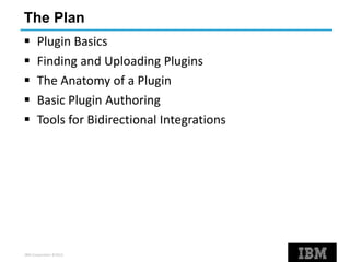 IBM Corporation ©2013
The Plan
 Plugin Basics
 Finding and Uploading Plugins
 The Anatomy of a Plugin
 Basic Plugin Authoring
 Tools for Bidirectional Integrations
 