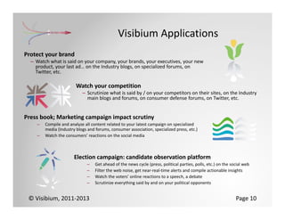 Visibium Applications
Protect your brand
  – Watch what is said on your company, your brands, your executives, your new 
    product, your last ad… on the Industry blogs, on specialized forums, on 
    Twitter, etc.

                        Watch your competition
                           – Scrutinize what is said by / on your competitors on their sites, on the Industry 
                             main blogs and forums, on consumer defense forums, on Twitter, etc.


Press book; Marketing campaign impact scrutiny
    –   Compile and analyze all content related to your latest campaign on specialized 
        media (Industry blogs and forums, consumer association, specialized press, etc.)
    –   Watch the consumers’ reactions on the social media



                       Election campaign: candidate observation platform
                             –    Get ahead of the news cycle (press, political parties, polls, etc.) on the social web
                             –    Filter the web noise, get near‐real‐time alerts and compile actionable insights
                             –    Watch the voters’ online reactions to a speech, a debate
                             –    Scrutinize everything said by and on your political opponents


 © Visibium, 2011‐2013                                                                                         Page 10
 