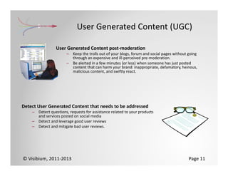 User Generated Content (UGC)

                 User Generated Content post‐moderation
                       – Keep the trolls out of your blogs, forum and social pages without going 
                         through an expensive and ill‐perceived pre‐moderation.
                       – Be alerted in a few minutes (or less) when someone has just posted 
                         content that can harm your brand: inappropriate, defamatory, heinous, 
                         malicious content, and swiftly react.




Detect User Generated Content that needs to be addressed
    – Detect questions, requests for assistance related to your products 
      and services posted on social media
    – Detect and leverage good user reviews
    – Detect and mitigate bad user reviews.




© Visibium, 2011‐2013                                                                      Page 11
 