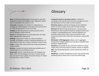 Glossary
Blog: a website providing regular entries (posts), generally      Prospective search or persistent search: a method of 
displayed in reverse‐chronological order. Blog posts may be       searching on the Internet where the query are given first and 
open to comments from visitors or not.                            the information for the results are then acquired.
Comment: a response or a reaction to a blog post or a             Real‐time search: a method of indexing content published 
message on a social network. Comments are a primary form          online into search engine results with virtually no delay.
of 2‐way communication on the social web.                         RSS Feed: RSS (Real Simple Syndication) is a family of web 
Firehose: an API that provides streaming content from a           feed formats used to publish frequently updated content such 
source, typically a social network.                               as blogs in a standardized format. Content publishers can 
Forum: (or Message Board) an online discussion site. Most         syndicate a feed, which allows users to subscribe to the 
often organized by conversations.                                 content and read it when and where they please, using an RSS 
Hashtag: a tag used on Twitter as a way to annotate a             Reader.
message. A hashtag is a word or a phrase preceded by a “#”        RSS Reader or RSS Aggregator: allows users to aggregate 
and is used to show that a Tweet is related to a certain topic.   articles from multiple websites into one place using RSS feeds 
Lurker: a visitor who reads content but rarely participates or    (example: Google Reader).
creates content.                                                  Sentiment: the attitude of user comments related to a brand 
Mashup: a content formed by combining multiple types of           online; most of the time rated as positive, neutral or negative.
media pulled from pre‐existing sources.                           UGC, User Generated Content: content posted by a visitor on 
News Feed: literally, a feed full of news. On Facebook, the       the web
News Feed is the homepage of the users’ accounts where            WordPress: a content management system that provides blog 
they can see the latest updates from their friends. On Twitter    publishing tools to allow users to host and publish blogs.
the news feed is called Timeline.




© Visibium, 2011‐2013                                                                                                Page 14
 
