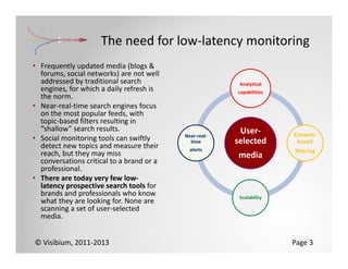 The need for low‐latency monitoring
• Frequently updated media (blogs & 
  forums, social networks) are not well 
  addressed by traditional search                         Analytical
  engines, for which a daily refresh is                  capabilities
  the norm.
• Near‐real‐time search engines focus 
  on the most popular feeds, with 
  topic‐based filters resulting in 
  “shallow” search results.                               User‐
                                            Near‐real‐                  Content‐
• Social monitoring tools can swiftly         time       selected        based
  detect new topics and measure their         alerts
  reach, but they may miss                                              filtering
                                                         media
  conversations critical to a brand or a 
  professional.
• There are today very few low‐
  latency prospective search tools for 
  brands and professionals who know                       Scalability
  what they are looking for. None are 
  scanning a set of user‐selected 
  media. 


© Visibium, 2011‐2013                                                   Page 3
 
