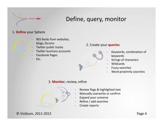 Define, query, monitor
1. Define your Sphere
            ‐   RSS feeds from websites, 
                blogs, forums
                                                    2. Create your queries
            ‐   Twitter public tracks
            ‐   Twitter business accounts                           ‐   Keywords, combination of 
            ‐   Facebook Pages                                          keywords
            ‐   Etc.                                                ‐   Strings of characters
                                                                    ‐   Wildcards
                                                                    ‐   Fuzzy searches
                                                                    ‐   Word‐proximity searches


                        3. Monitor, review, refine

                                            ‐   Review flags & highlighted text
                                            ‐   Manually overwrite or confirm
                                            ‐   Expand your universe
                                            ‐   Refine / add searches
                                            ‐   Create reports

  © Visibium, 2011‐2013                                                                  Page 4
 