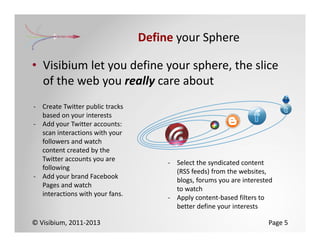 Define your Sphere

• Visibium let you define your sphere, the slice 
  of the web you really care about
‐ Create Twitter public tracks 
  based on your interests
‐ Add your Twitter accounts: 
  scan interactions with your 
  followers and watch 
  content created by the 
  Twitter accounts you are 
                                       ‐ Select the syndicated content 
  following
                                         (RSS feeds) from the websites, 
‐ Add your brand Facebook 
                                         blogs, forums you are interested 
  Pages and watch 
                                         to watch
  interactions with your fans.
                                       ‐ Apply content‐based filters to 
                                         better define your interests

© Visibium, 2011‐2013                                                   Page 5
 