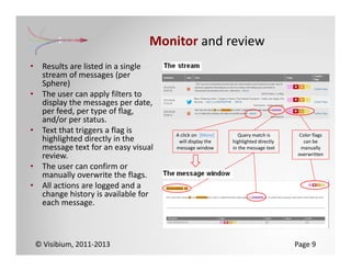 Monitor and review
•    Results are listed in a single 
     stream of messages (per 
     Sphere)
•    The user can apply filters to 
     display the messages per date, 
     per feed, per type of flag, 
     and/or per status.
•    Text that triggers a flag is       A click on  [More]      Query match is       Color flags
     highlighted directly in the         will display the    highlighted directly      can be
     message text for an easy visual    message window       in the message text      manually
     review.                                                                         overwritten

•    The user can confirm or 
     manually overwrite the flags.
•    All actions are logged and a 
     change history is available for 
     each message.



    © Visibium, 2011‐2013                                                            Page 9
 
