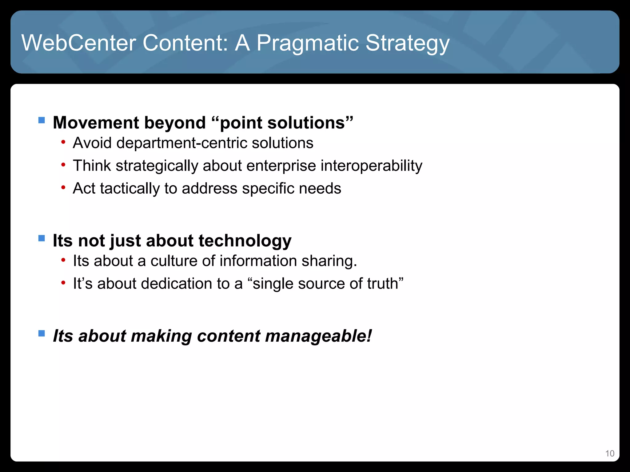 WebCenter Content: A Pragmatic Strategy


  Movement beyond “point solutions”
   • Avoid department-centric solutions
   • Think strategically about enterprise interoperability
   • Act tactically to address specific needs


  Its not just about technology
   • Its about a culture of information sharing.
   • It’s about dedication to a “single source of truth”


  Its about making content manageable!




                                                             10
 