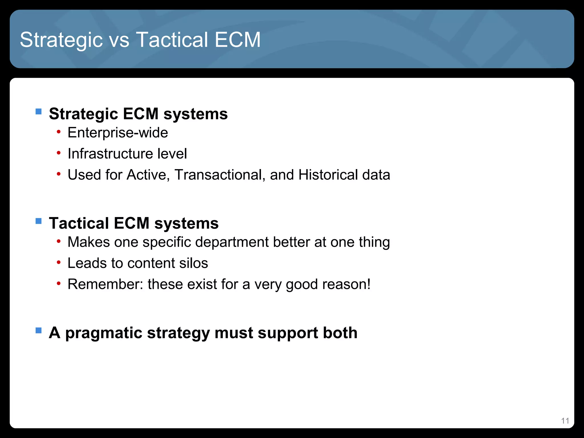 Strategic vs Tactical ECM


  Strategic ECM systems
   • Enterprise-wide
   • Infrastructure level
   • Used for Active, Transactional, and Historical data


  Tactical ECM systems
   • Makes one specific department better at one thing
   • Leads to content silos
   • Remember: these exist for a very good reason!


  A pragmatic strategy must support both



                                                           11
 