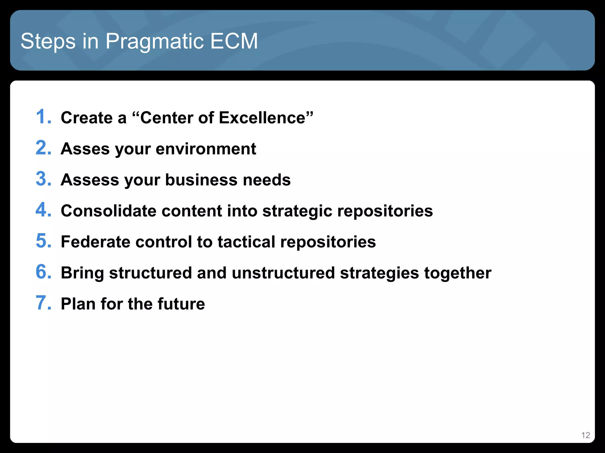 Steps in Pragmatic ECM


 1. Create a “Center of Excellence”
 2. Asses your environment
 3. Assess your business needs
 4. Consolidate content into strategic repositories
 5. Federate control to tactical repositories
 6. Bring structured and unstructured strategies together
 7. Plan for the future




                                                            12
 