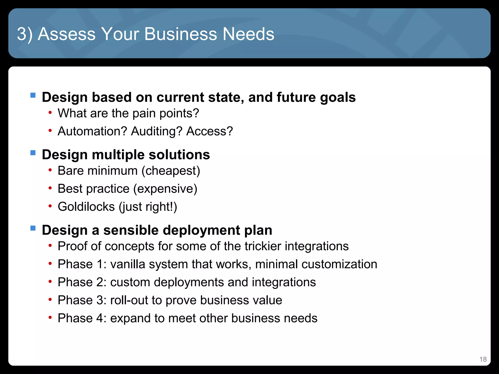 3) Assess Your Business Needs


  Design based on current state, and future goals
   • What are the pain points?
   • Automation? Auditing? Access?
  Design multiple solutions
   • Bare minimum (cheapest)
   • Best practice (expensive)
   • Goldilocks (just right!)
  Design a sensible deployment plan
   •   Proof of concepts for some of the trickier integrations
   •   Phase 1: vanilla system that works, minimal customization
   •   Phase 2: custom deployments and integrations
   •   Phase 3: roll-out to prove business value
   •   Phase 4: expand to meet other business needs


                                                                   18
 