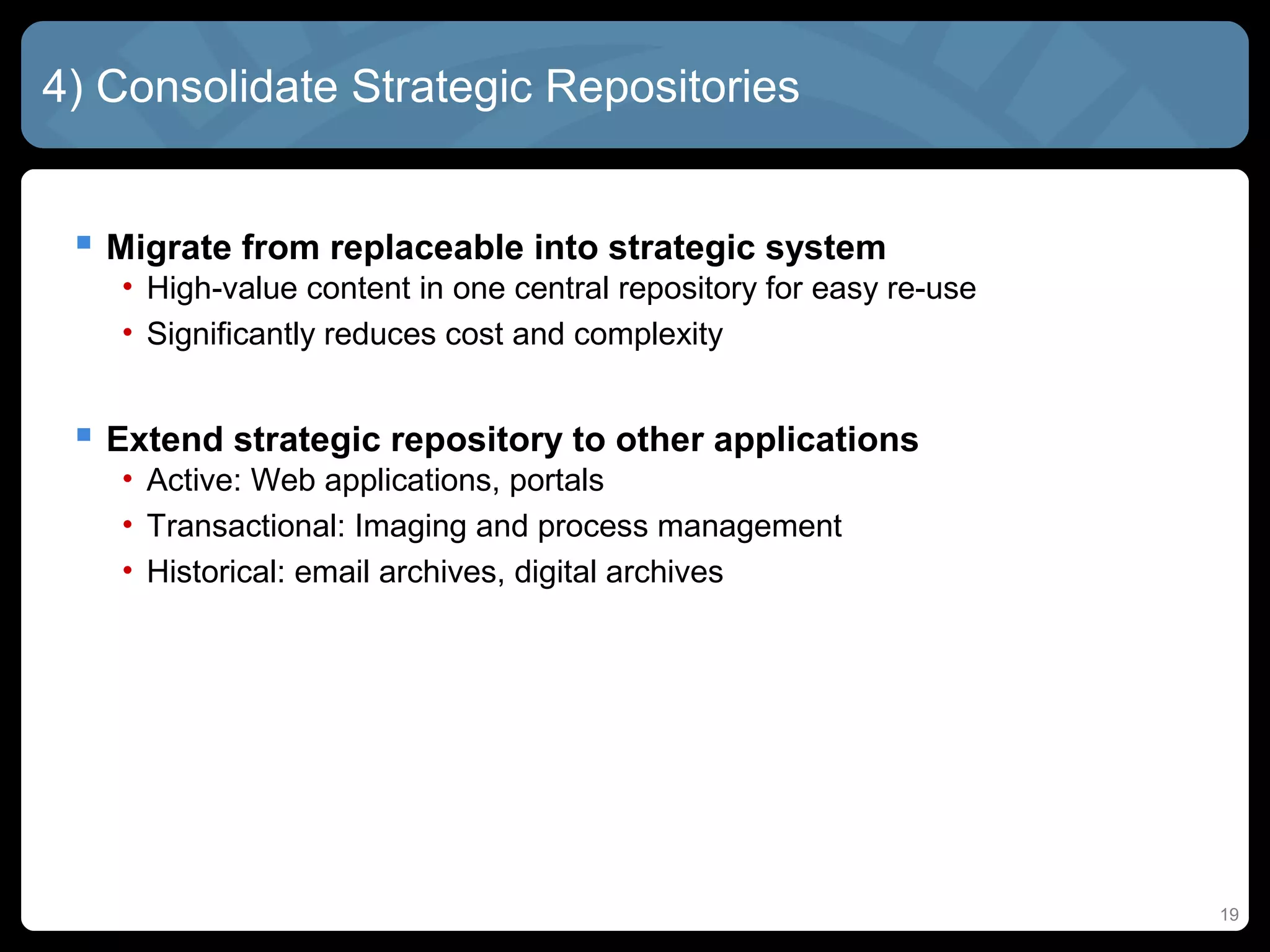 4) Consolidate Strategic Repositories


  Migrate from replaceable into strategic system
   • High-value content in one central repository for easy re-use
   • Significantly reduces cost and complexity


  Extend strategic repository to other applications
   • Active: Web applications, portals
   • Transactional: Imaging and process management
   • Historical: email archives, digital archives




                                                                    19
 