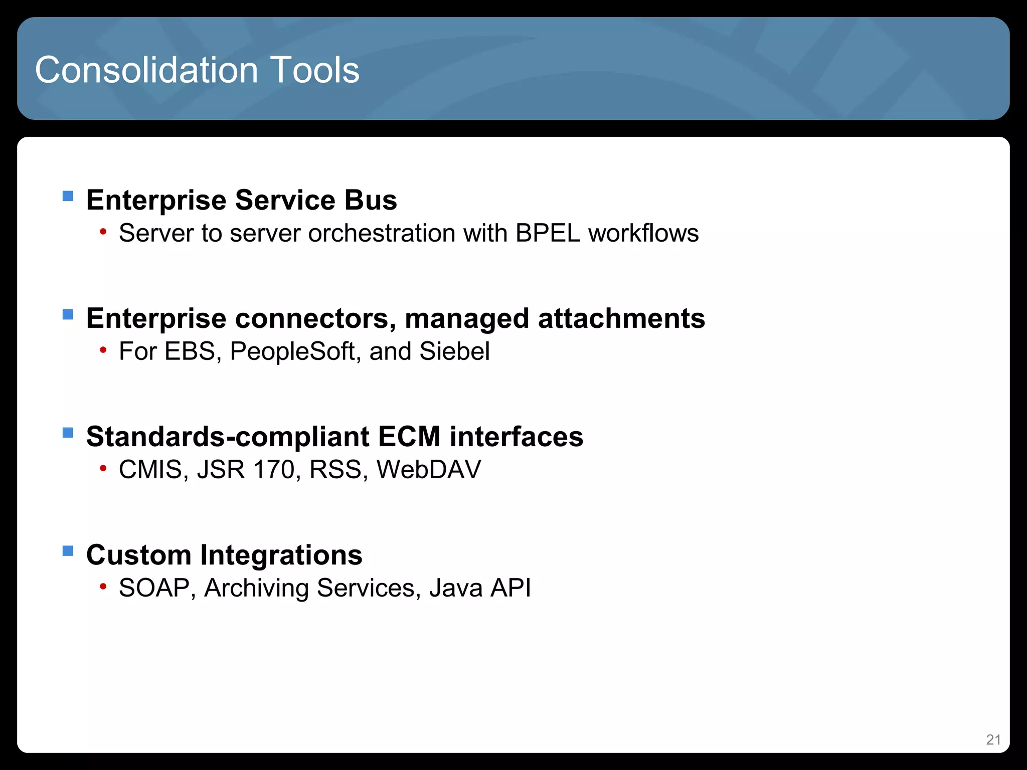 Consolidation Tools


  Enterprise Service Bus
   • Server to server orchestration with BPEL workflows


  Enterprise connectors, managed attachments
   • For EBS, PeopleSoft, and Siebel


  Standards-compliant ECM interfaces
   • CMIS, JSR 170, RSS, WebDAV


  Custom Integrations
   • SOAP, Archiving Services, Java API




                                                          21
 