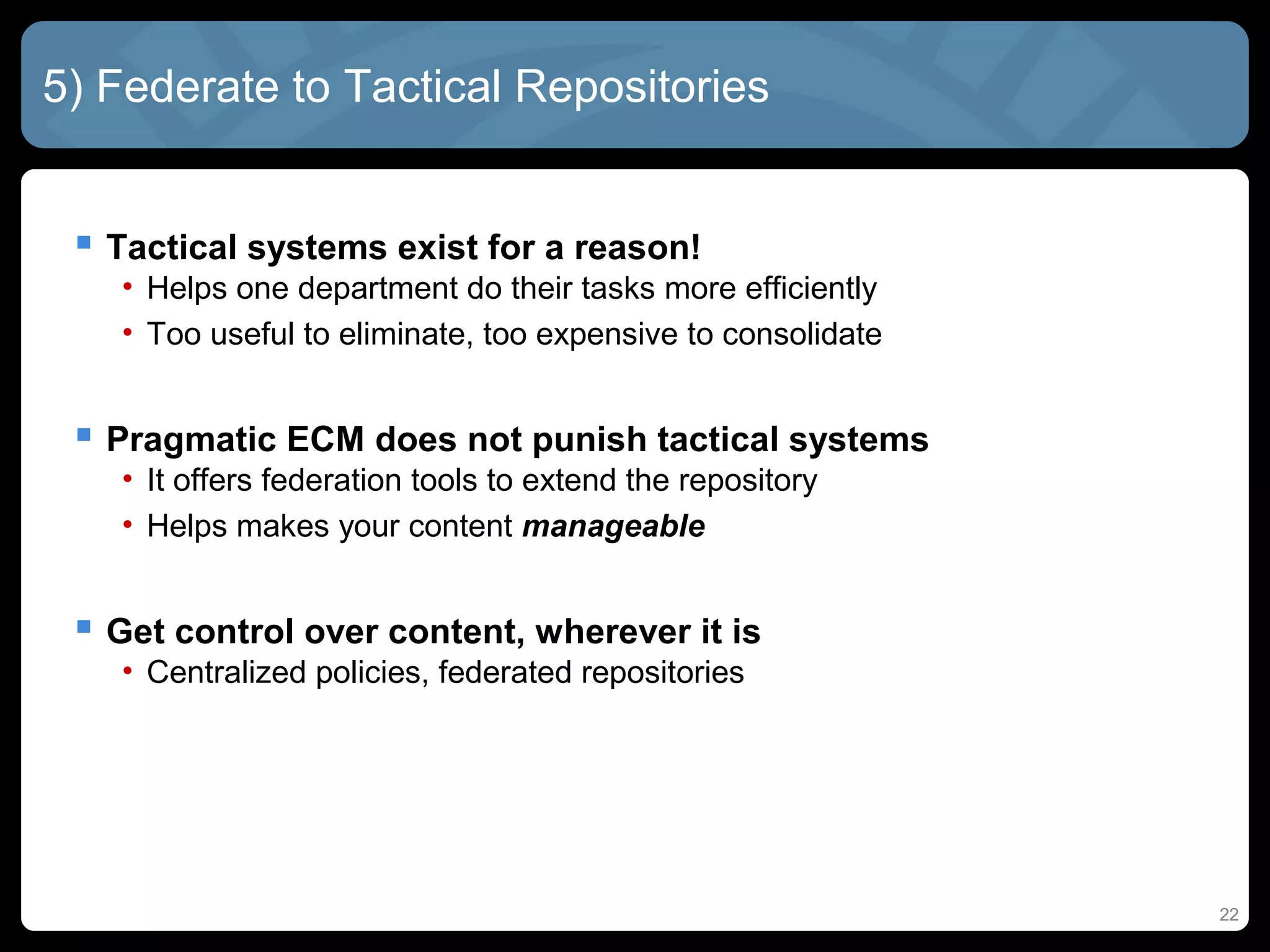 5) Federate to Tactical Repositories


  Tactical systems exist for a reason!
   • Helps one department do their tasks more efficiently
   • Too useful to eliminate, too expensive to consolidate


  Pragmatic ECM does not punish tactical systems
   • It offers federation tools to extend the repository
   • Helps makes your content manageable


  Get control over content, wherever it is
   • Centralized policies, federated repositories




                                                             22
 