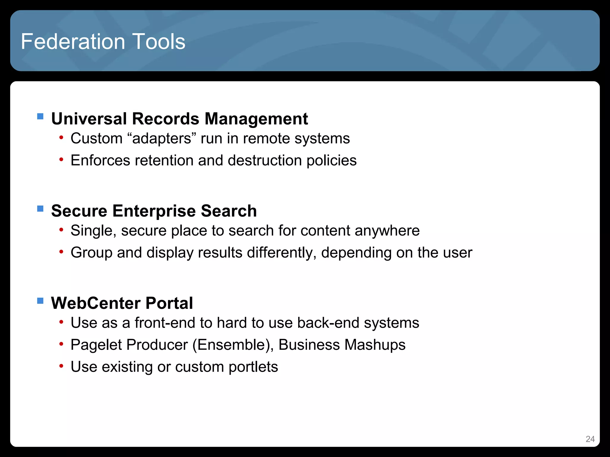 Federation Tools


  Universal Records Management
   • Custom “adapters” run in remote systems
   • Enforces retention and destruction policies


  Secure Enterprise Search
   • Single, secure place to search for content anywhere
   • Group and display results differently, depending on the user


  WebCenter Portal
   • Use as a front-end to hard to use back-end systems
   • Pagelet Producer (Ensemble), Business Mashups
   • Use existing or custom portlets



                                                                    24
 