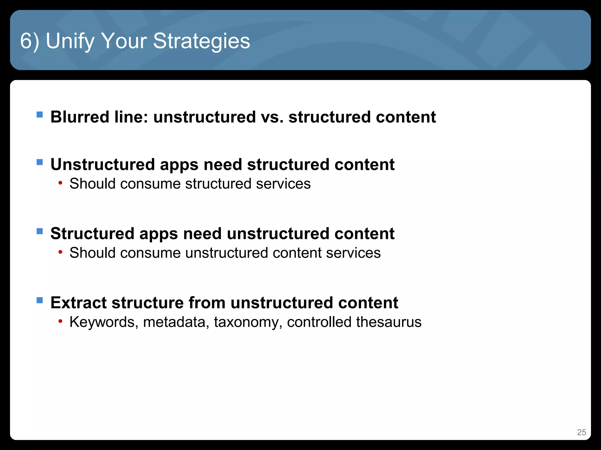 6) Unify Your Strategies


  Blurred line: unstructured vs. structured content

  Unstructured apps need structured content
   • Should consume structured services


  Structured apps need unstructured content
   • Should consume unstructured content services


  Extract structure from unstructured content
   • Keywords, metadata, taxonomy, controlled thesaurus




                                                          25
 