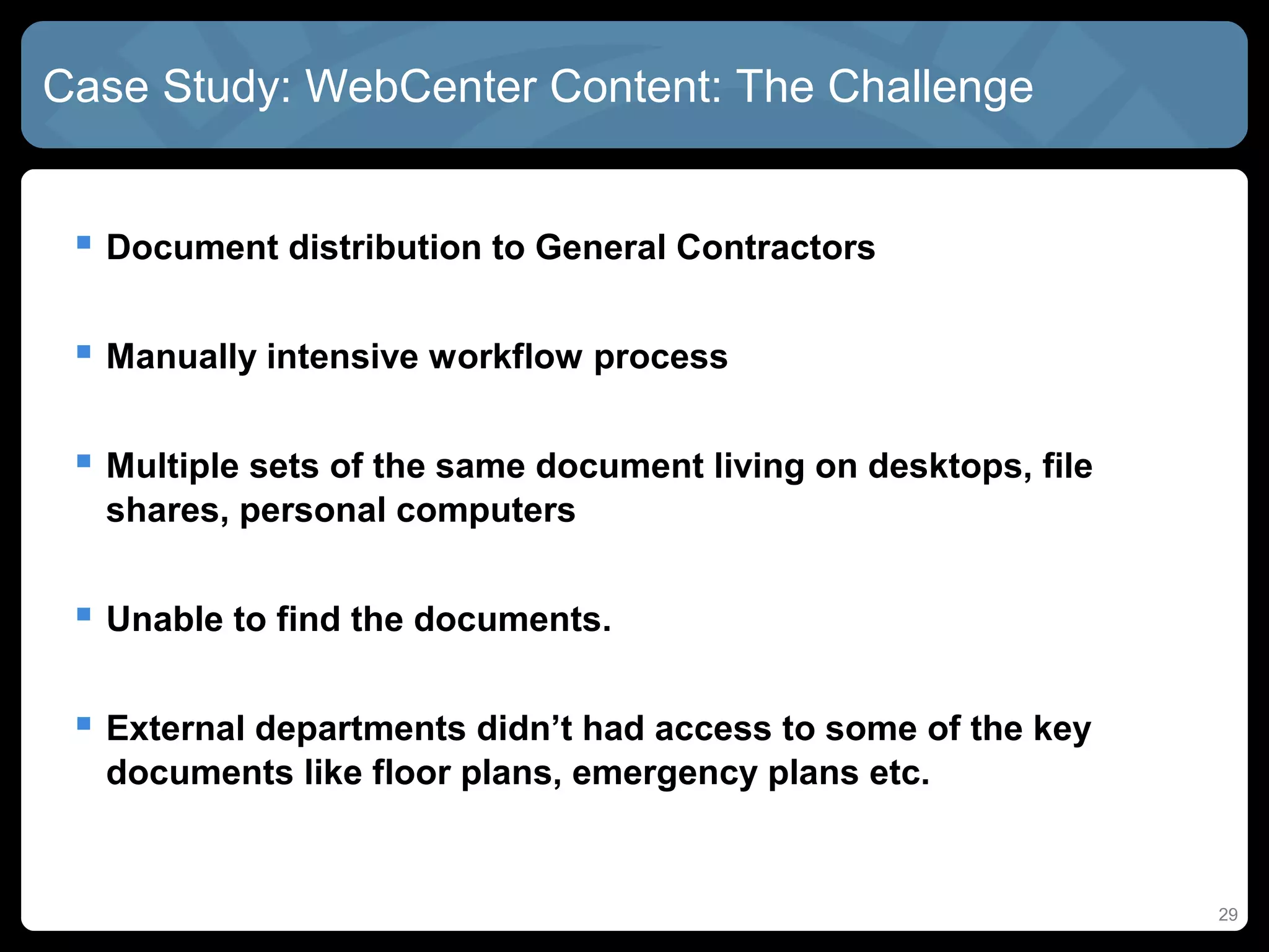 Case Study: WebCenter Content: The Challenge


  Document distribution to General Contractors

  Manually intensive workflow process

  Multiple sets of the same document living on desktops, file
  shares, personal computers


  Unable to find the documents.

  External departments didn’t had access to some of the key
  documents like floor plans, emergency plans etc.


                                                                 29
 