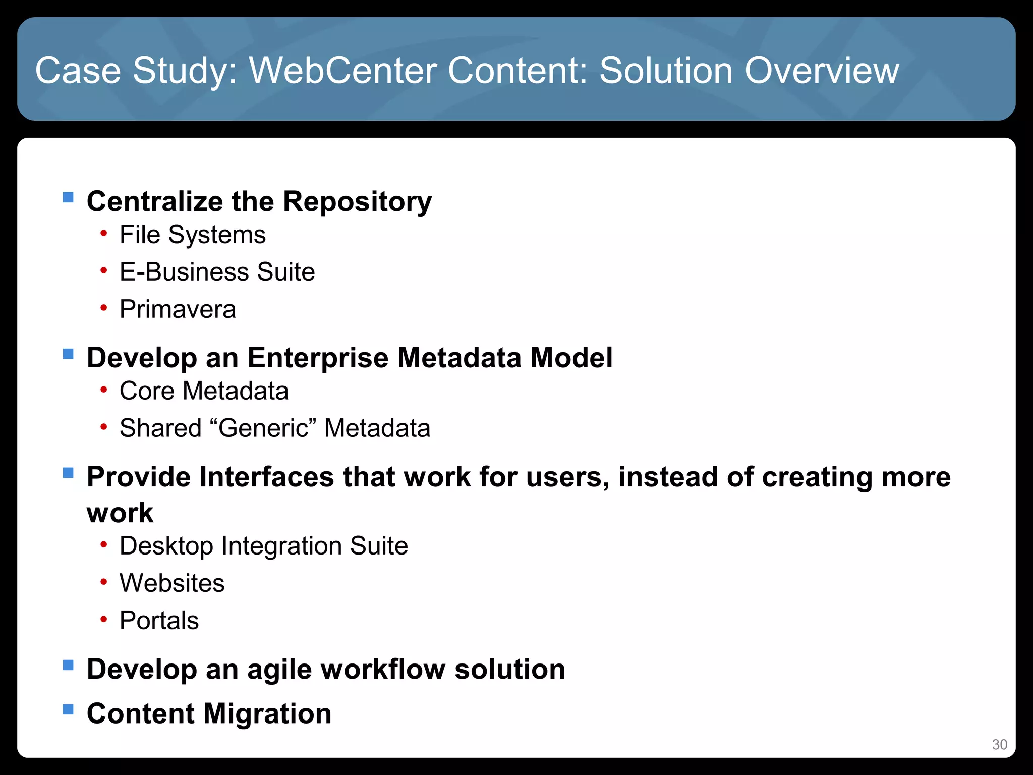 Case Study: WebCenter Content: Solution Overview


  Centralize the Repository
   • File Systems
   • E-Business Suite
   • Primavera
  Develop an Enterprise Metadata Model
   • Core Metadata
   • Shared “Generic” Metadata
  Provide Interfaces that work for users, instead of creating more
  work
   • Desktop Integration Suite
   • Websites
   • Portals
  Develop an agile workflow solution
  Content Migration
                                                                      30
 