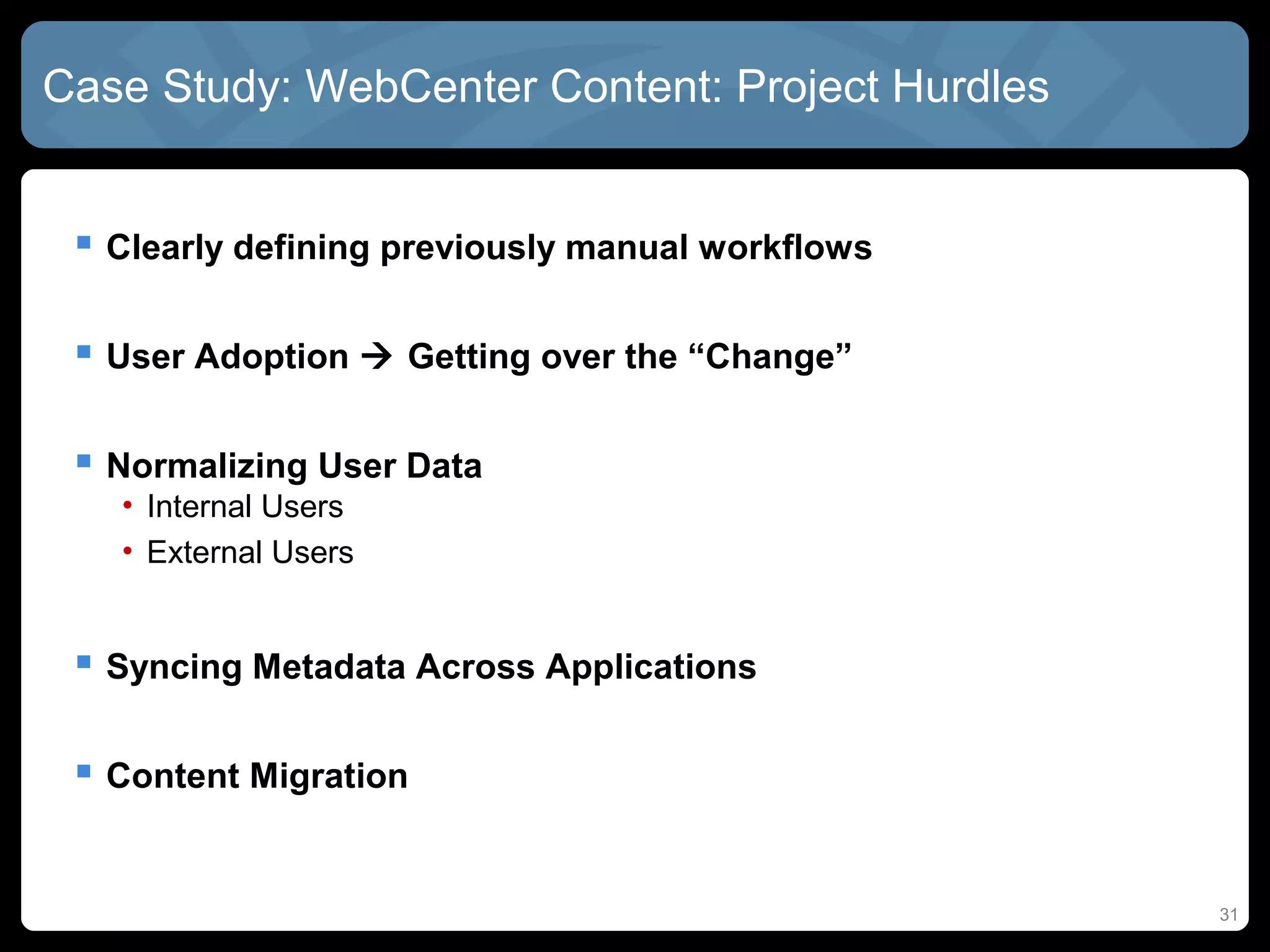 Case Study: WebCenter Content: Project Hurdles


  Clearly defining previously manual workflows

  User Adoption  Getting over the “Change”

  Normalizing User Data
   • Internal Users
   • External Users


  Syncing Metadata Across Applications

  Content Migration


                                                  31
 