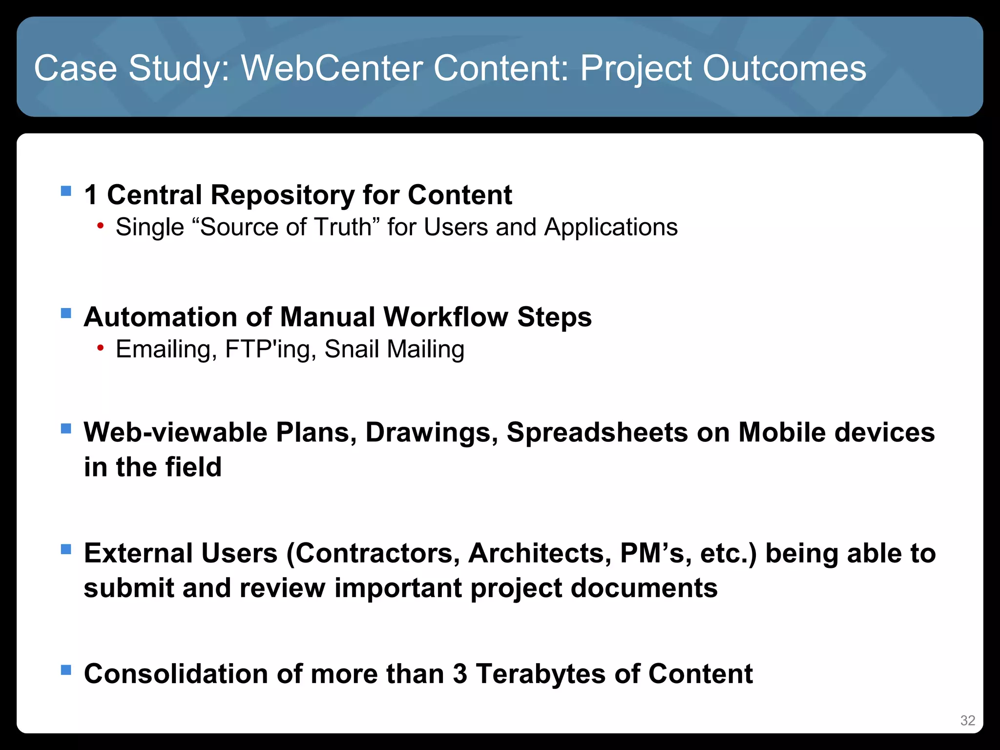 Case Study: WebCenter Content: Project Outcomes


  1 Central Repository for Content
   • Single “Source of Truth” for Users and Applications


  Automation of Manual Workflow Steps
   • Emailing, FTP'ing, Snail Mailing


  Web-viewable Plans, Drawings, Spreadsheets on Mobile devices
  in the field


  External Users (Contractors, Architects, PM’s, etc.) being able to
  submit and review important project documents


  Consolidation of more than 3 Terabytes of Content
                                                                        32
 