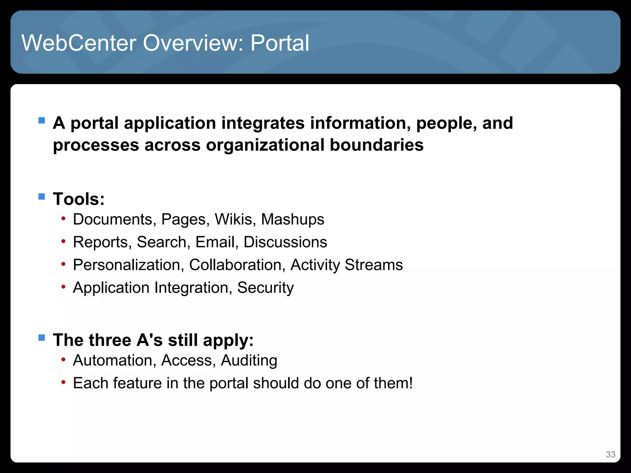 WebCenter Overview: Portal


  A portal application integrates information, people, and
   processes across organizational boundaries


  Tools:
    •   Documents, Pages, Wikis, Mashups
    •   Reports, Search, Email, Discussions
    •   Personalization, Collaboration, Activity Streams
    •   Application Integration, Security


  The three A's still apply:
    • Automation, Access, Auditing
    • Each feature in the portal should do one of them!



                                                              33
 