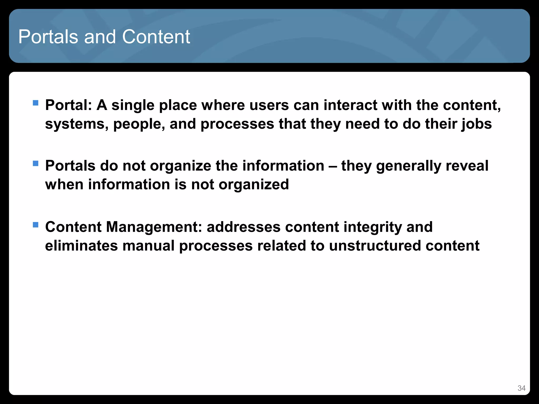 Portals and Content


  Portal: A single place where users can interact with the content,
  systems, people, and processes that they need to do their jobs

  Portals do not organize the information – they generally reveal
  when information is not organized

  Content Management: addresses content integrity and
  eliminates manual processes related to unstructured content




                                                                       34
 
