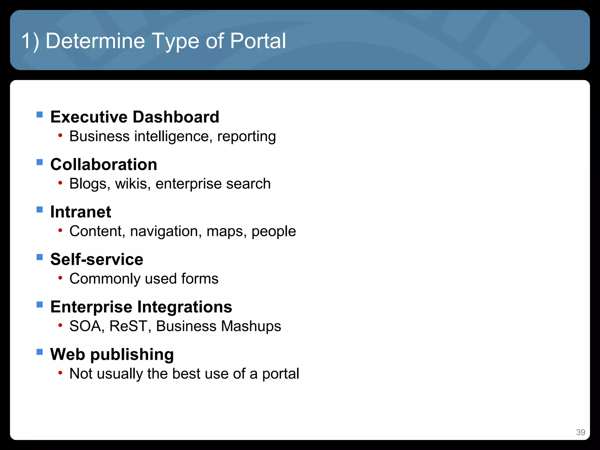 1) Determine Type of Portal


  Executive Dashboard
   • Business intelligence, reporting
  Collaboration
   • Blogs, wikis, enterprise search
  Intranet
   • Content, navigation, maps, people
  Self-service
   • Commonly used forms
  Enterprise Integrations
   • SOA, ReST, Business Mashups
  Web publishing
   • Not usually the best use of a portal


                                            39
 