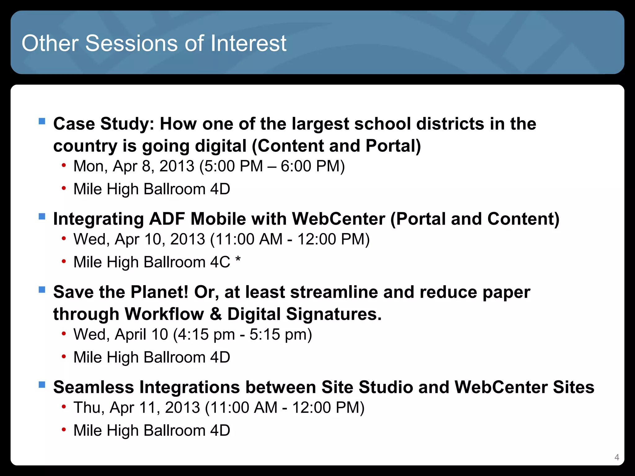 Other Sessions of Interest


  Case Study: How one of the largest school districts in the
   country is going digital (Content and Portal)
   • Mon, Apr 8, 2013 (5:00 PM – 6:00 PM)
   • Mile High Ballroom 4D
  Integrating ADF Mobile with WebCenter (Portal and Content)
   • Wed, Apr 10, 2013 (11:00 AM - 12:00 PM)
   • Mile High Ballroom 4C *
  Save the Planet! Or, at least streamline and reduce paper
   through Workflow & Digital Signatures.
   • Wed, April 10 (4:15 pm - 5:15 pm)
   • Mile High Ballroom 4D
  Seamless Integrations between Site Studio and WebCenter Sites
   • Thu, Apr 11, 2013 (11:00 AM - 12:00 PM)
   • Mile High Ballroom 4D
                                                                   4
 