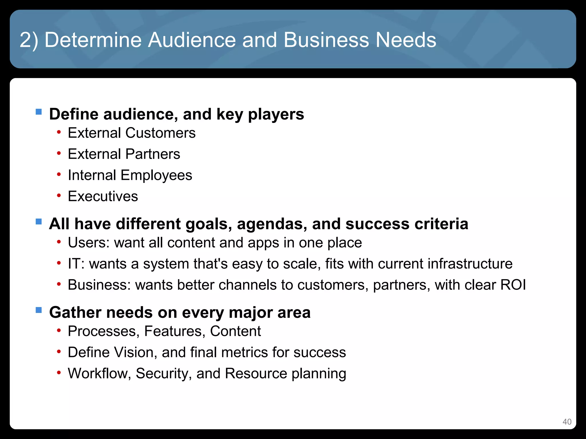 2) Determine Audience and Business Needs


  Define audience, and key players
   •   External Customers
   •   External Partners
   •   Internal Employees
   •   Executives
  All have different goals, agendas, and success criteria
   • Users: want all content and apps in one place
   • IT: wants a system that's easy to scale, fits with current infrastructure
   • Business: wants better channels to customers, partners, with clear ROI
  Gather needs on every major area
   • Processes, Features, Content
   • Define Vision, and final metrics for success
   • Workflow, Security, and Resource planning


                                                                                 40
 