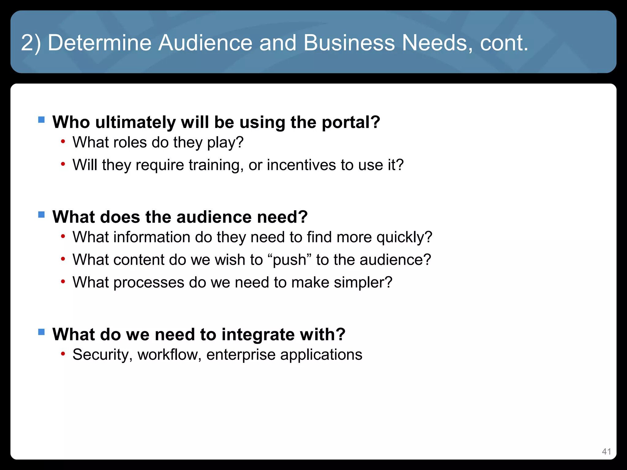 2) Determine Audience and Business Needs, cont.


  Who ultimately will be using the portal?
   • What roles do they play?
   • Will they require training, or incentives to use it?


  What does the audience need?
   • What information do they need to find more quickly?
   • What content do we wish to “push” to the audience?
   • What processes do we need to make simpler?


  What do we need to integrate with?
   • Security, workflow, enterprise applications




                                                            41
 