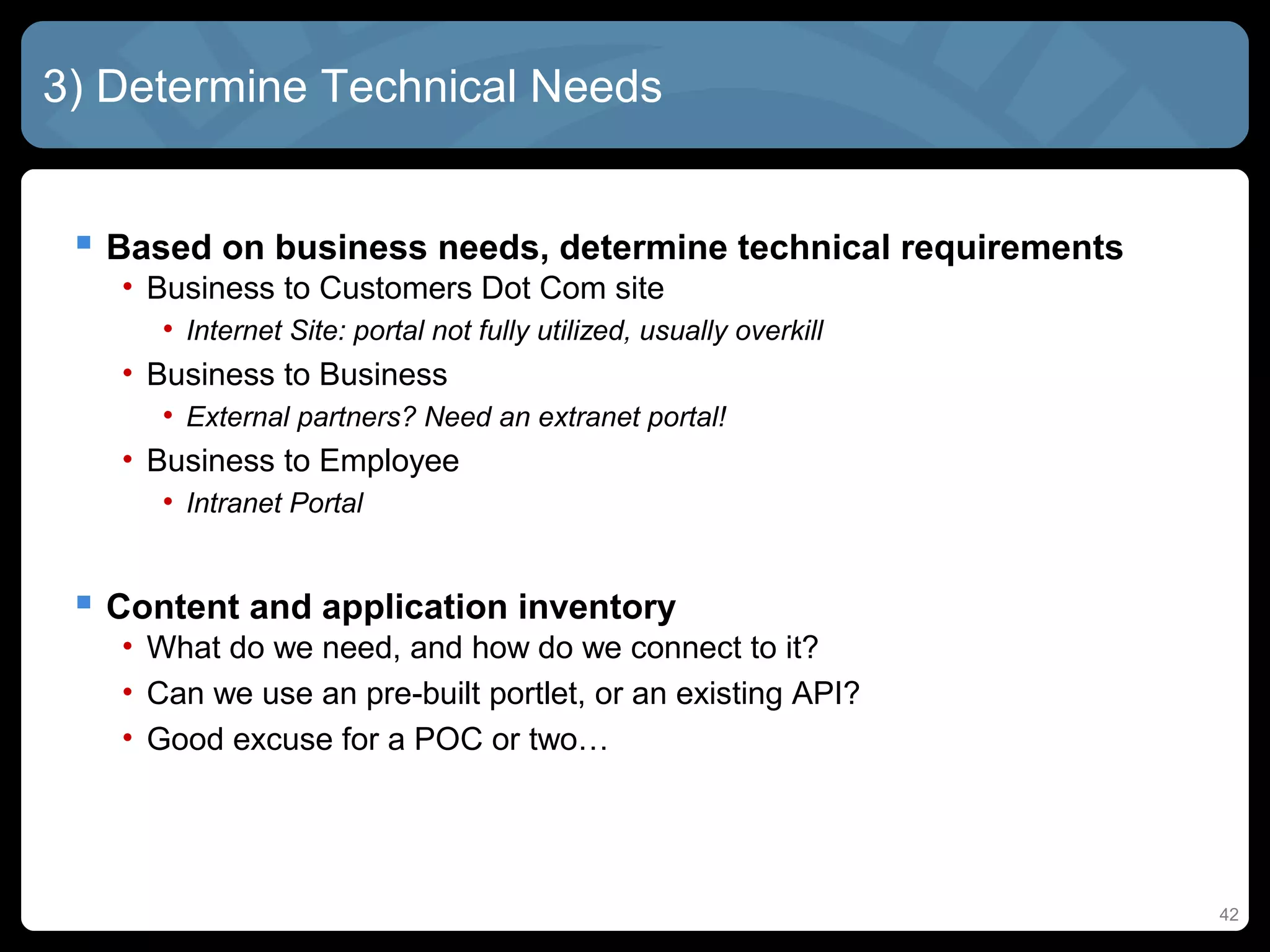 3) Determine Technical Needs


  Based on business needs, determine technical requirements
   • Business to Customers Dot Com site
      • Internet Site: portal not fully utilized, usually overkill
   • Business to Business
      • External partners? Need an extranet portal!
   • Business to Employee
      • Intranet Portal


  Content and application inventory
   • What do we need, and how do we connect to it?
   • Can we use an pre-built portlet, or an existing API?
   • Good excuse for a POC or two…




                                                                     42
 