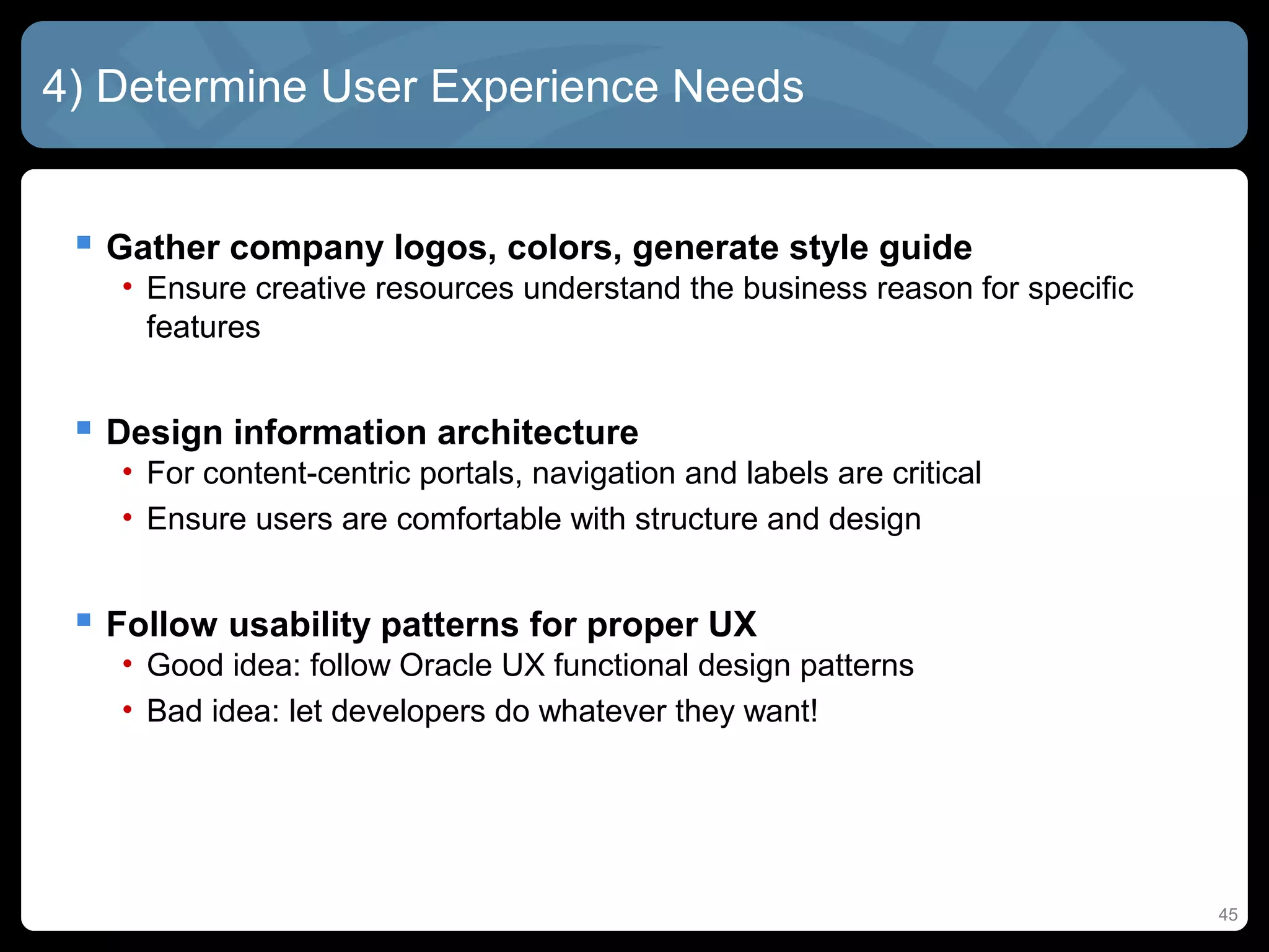 4) Determine User Experience Needs


  Gather company logos, colors, generate style guide
   • Ensure creative resources understand the business reason for specific
     features


  Design information architecture
   • For content-centric portals, navigation and labels are critical
   • Ensure users are comfortable with structure and design


  Follow usability patterns for proper UX
   • Good idea: follow Oracle UX functional design patterns
   • Bad idea: let developers do whatever they want!




                                                                             45
 