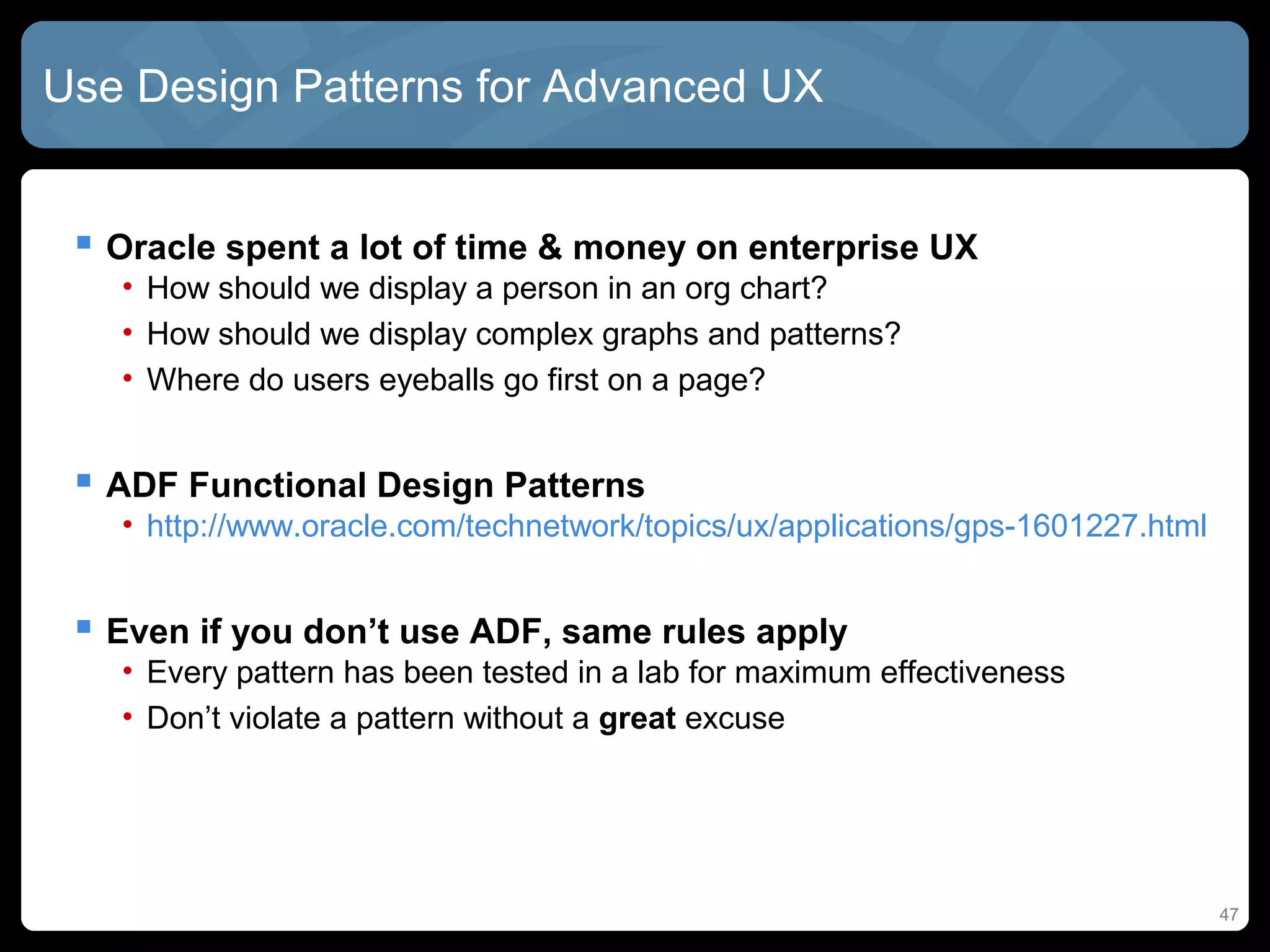 Use Design Patterns for Advanced UX


  Oracle spent a lot of time & money on enterprise UX
   • How should we display a person in an org chart?
   • How should we display complex graphs and patterns?
   • Where do users eyeballs go first on a page?


  ADF Functional Design Patterns
   • http://www.oracle.com/technetwork/topics/ux/applications/gps-1601227.html


  Even if you don’t use ADF, same rules apply
   • Every pattern has been tested in a lab for maximum effectiveness
   • Don’t violate a pattern without a great excuse




                                                                                 47
 
