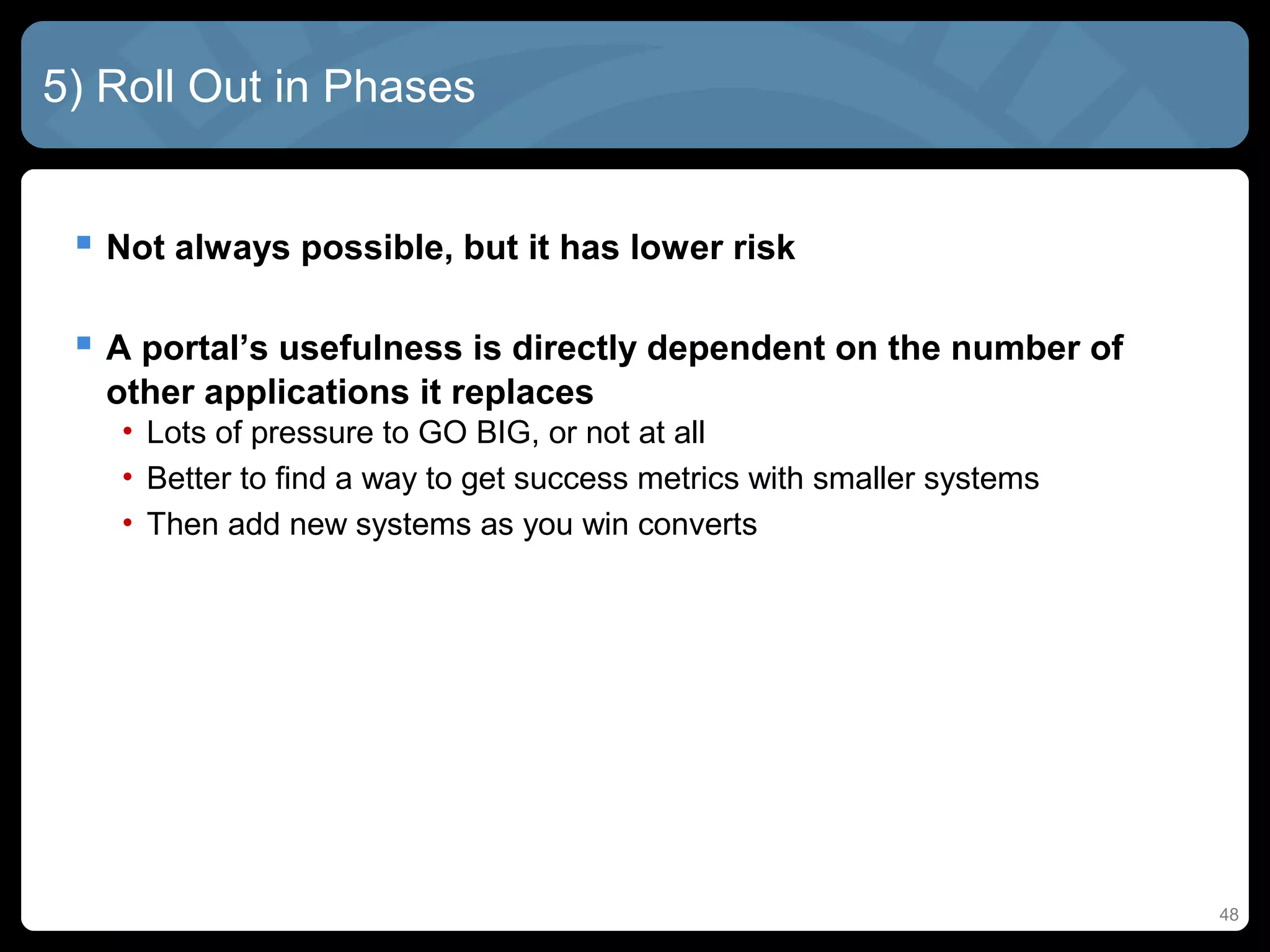 5) Roll Out in Phases


  Not always possible, but it has lower risk

  A portal’s usefulness is directly dependent on the number of
   other applications it replaces
   • Lots of pressure to GO BIG, or not at all
   • Better to find a way to get success metrics with smaller systems
   • Then add new systems as you win converts




                                                                        48
 