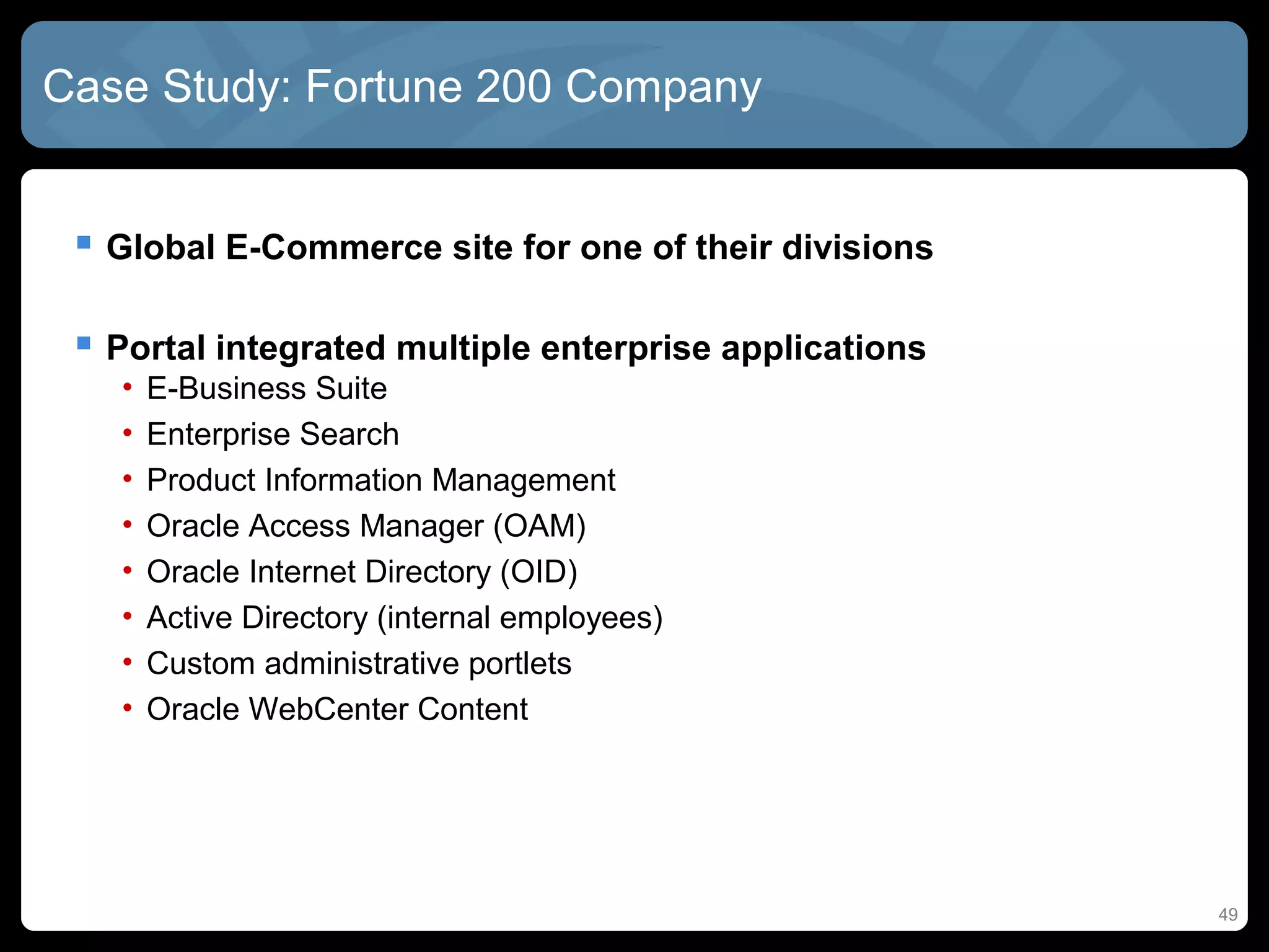 Case Study: Fortune 200 Company


  Global E-Commerce site for one of their divisions

  Portal integrated multiple enterprise applications
   •   E-Business Suite
   •   Enterprise Search
   •   Product Information Management
   •   Oracle Access Manager (OAM)
   •   Oracle Internet Directory (OID)
   •   Active Directory (internal employees)
   •   Custom administrative portlets
   •   Oracle WebCenter Content




                                                        49
 