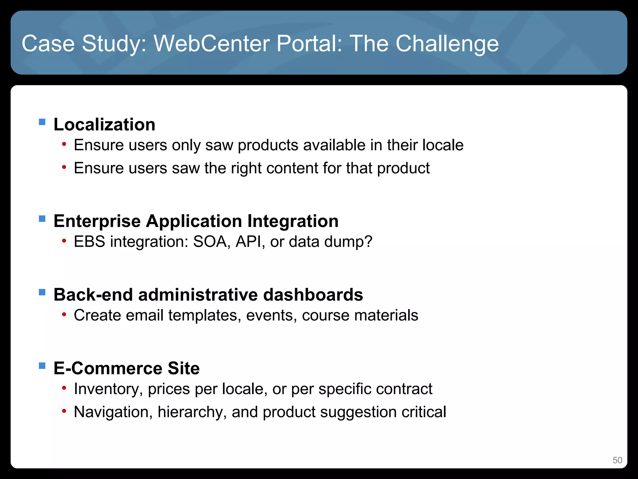 Case Study: WebCenter Portal: The Challenge


  Localization
   • Ensure users only saw products available in their locale
   • Ensure users saw the right content for that product


  Enterprise Application Integration
   • EBS integration: SOA, API, or data dump?


  Back-end administrative dashboards
   • Create email templates, events, course materials


  E-Commerce Site
   • Inventory, prices per locale, or per specific contract
   • Navigation, hierarchy, and product suggestion critical

                                                                50
 