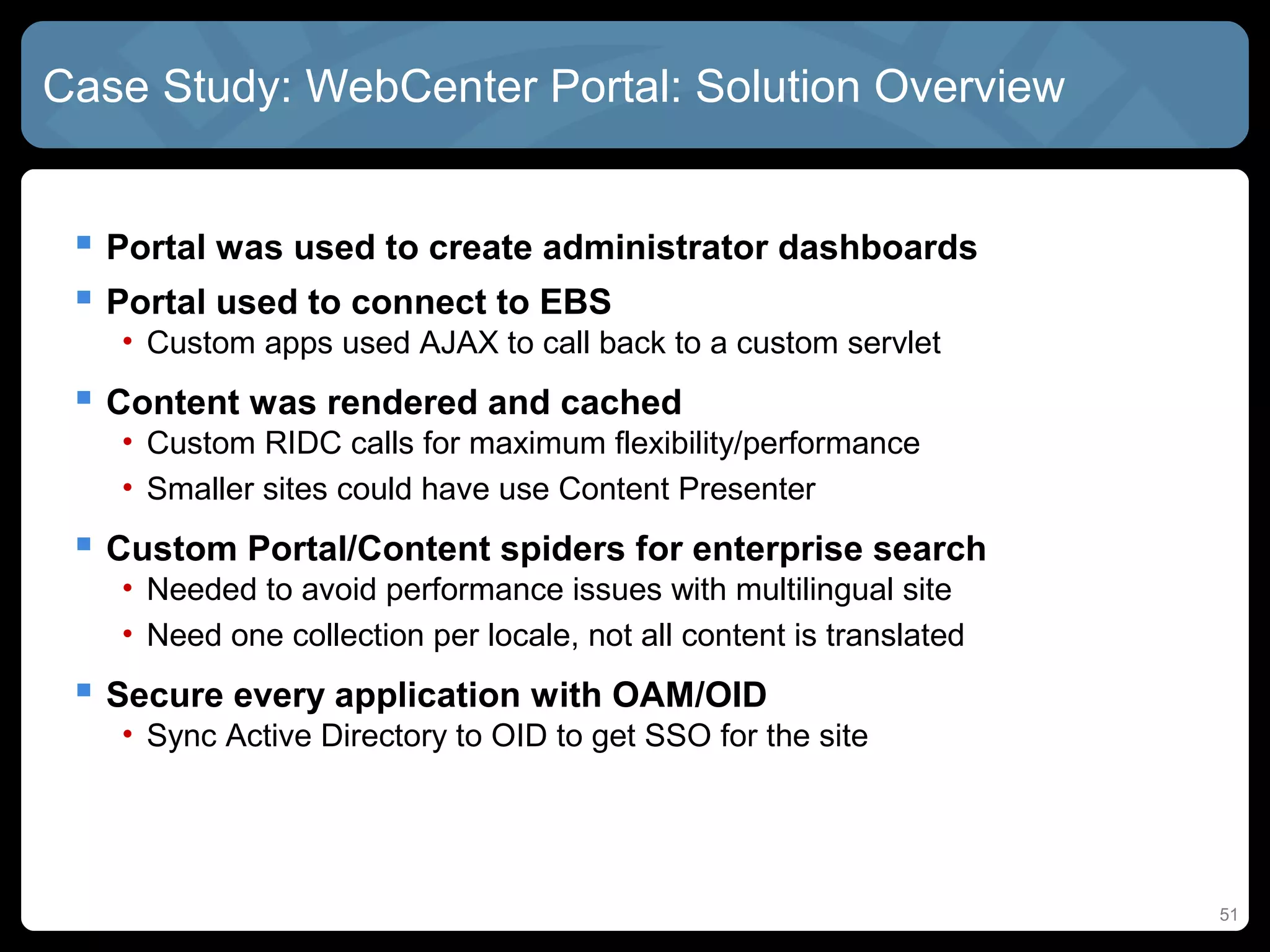 Case Study: WebCenter Portal: Solution Overview


  Portal was used to create administrator dashboards
  Portal used to connect to EBS
   • Custom apps used AJAX to call back to a custom servlet
  Content was rendered and cached
   • Custom RIDC calls for maximum flexibility/performance
   • Smaller sites could have use Content Presenter
  Custom Portal/Content spiders for enterprise search
   • Needed to avoid performance issues with multilingual site
   • Need one collection per locale, not all content is translated
  Secure every application with OAM/OID
   • Sync Active Directory to OID to get SSO for the site




                                                                     51
 