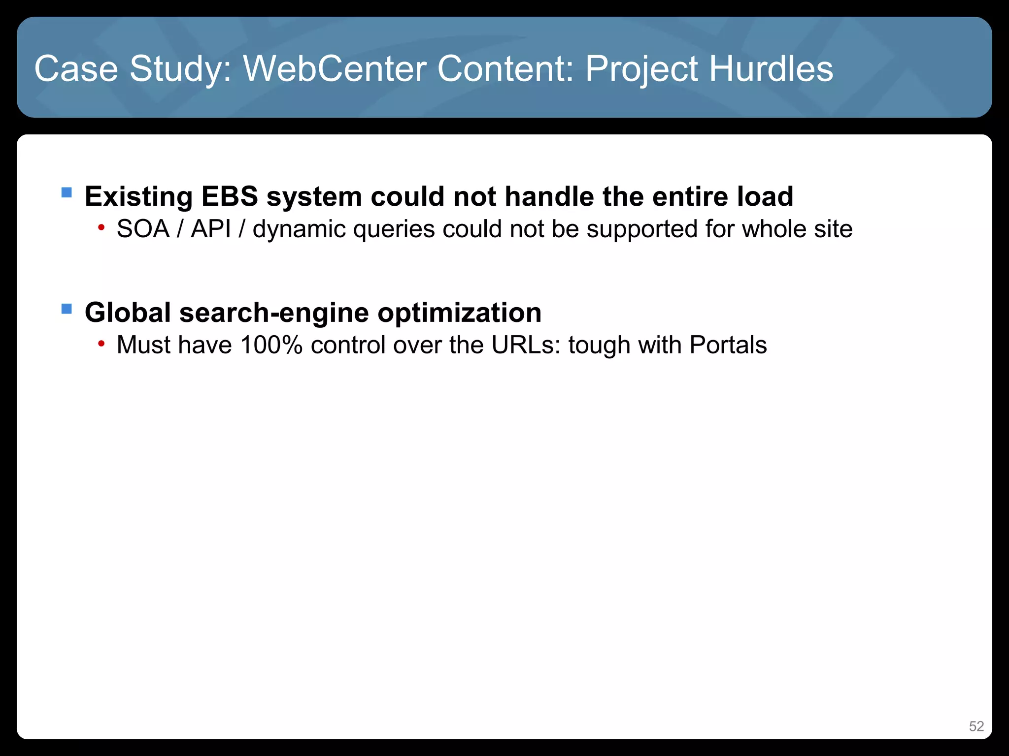 Case Study: WebCenter Content: Project Hurdles


  Existing EBS system could not handle the entire load
   • SOA / API / dynamic queries could not be supported for whole site


  Global search-engine optimization
   • Must have 100% control over the URLs: tough with Portals




                                                                         52
 