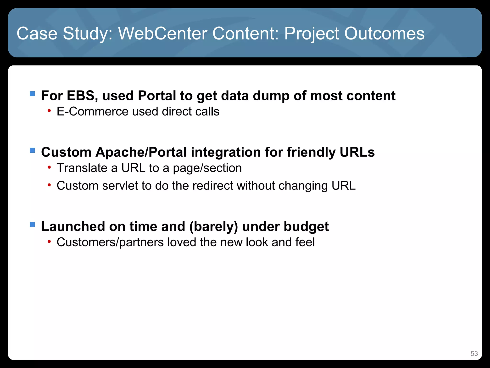 Case Study: WebCenter Content: Project Outcomes


  For EBS, used Portal to get data dump of most content
   • E-Commerce used direct calls


  Custom Apache/Portal integration for friendly URLs
   • Translate a URL to a page/section
   • Custom servlet to do the redirect without changing URL


  Launched on time and (barely) under budget
   • Customers/partners loved the new look and feel




                                                              53
 