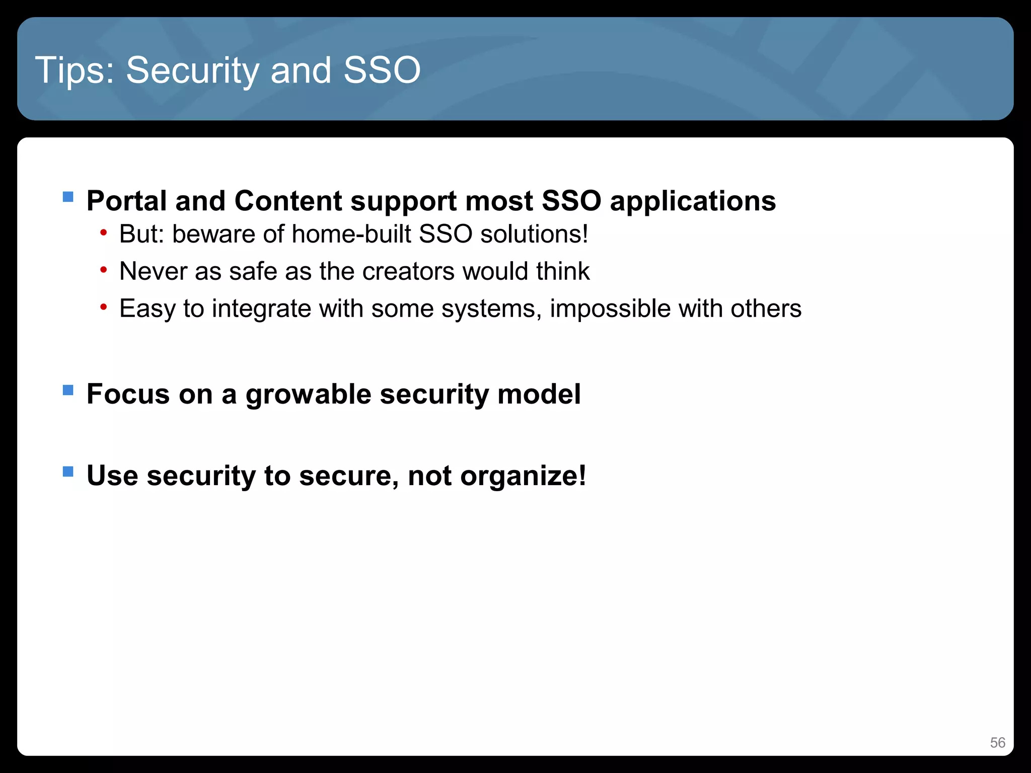 Tips: Security and SSO


  Portal and Content support most SSO applications
   • But: beware of home-built SSO solutions!
   • Never as safe as the creators would think
   • Easy to integrate with some systems, impossible with others


  Focus on a growable security model

  Use security to secure, not organize!




                                                                   56
 